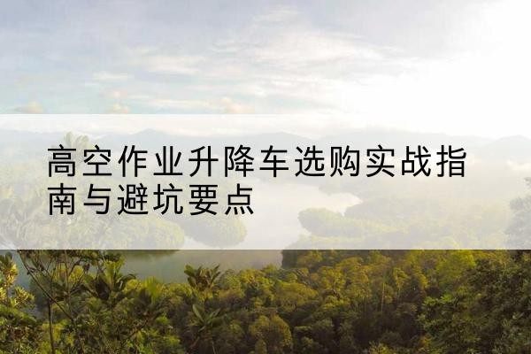 科尔沁升降车怎么选-高空作业升降车选购实战指南与避坑要点