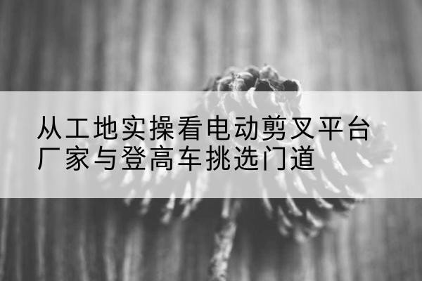 科尔沁电动剪叉升降平台厂家-从工地实操看电动剪叉平台厂家与登高车挑选门道