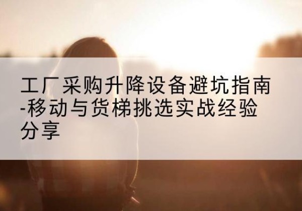 科尔沁移动式升降机怎么选-工厂采购升降设备避坑指南-移动与货梯挑选实战经验分享