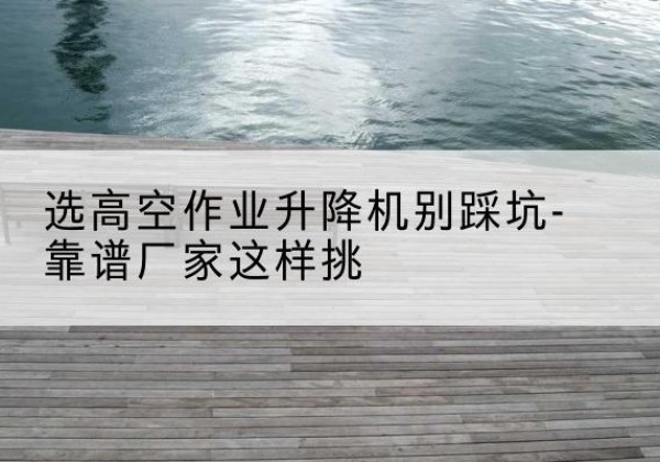科尔沁剪叉式升降机厂家-选高空作业升降机别踩坑-靠谱厂家这样挑