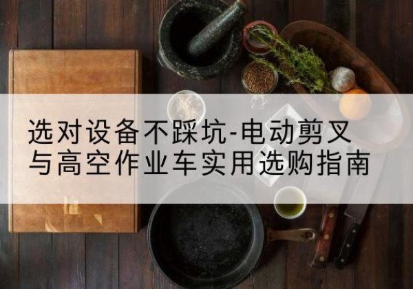 科尔沁电动剪叉升降平台怎么选-选对设备不踩坑-电动剪叉与高空作业车实用选购指南