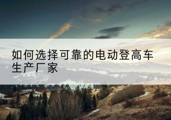 科尔沁电动登高车厂家-如何选择可靠的电动登高车生产厂家