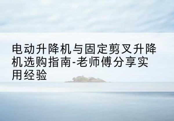 科尔沁电动升降机怎么选-电动升降机与固定剪叉升降机选购指南-老师傅分享实用经验