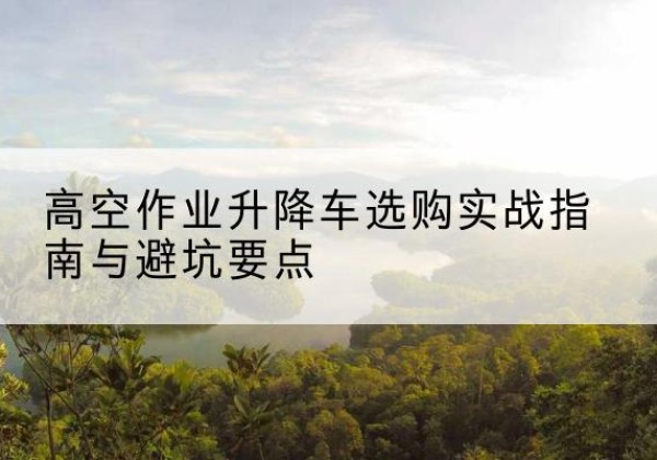科尔沁升降车怎么选-高空作业升降车选购实战指南与避坑要点
