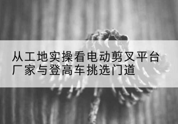 科尔沁电动剪叉升降平台厂家-从工地实操看电动剪叉平台厂家与登高车挑选门道